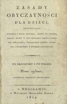 Zasady obyczayności dla dzieci, zawierające powieści i nauki kr&oacute;tkie, łatwe do pojęcia, zdolne wpoić w nie prawidła nayistotnieysze moralności, porządnego sposobu myślenia i wiadomości z historyi naturaln&eacute;y : po francusku i po polsku = Principes de morale pour les enfants; contenant des histoires ou des le&ccedil;ons courtes, faciles &agrave; concevoir, et propbes &agrave; leur inculouer les notions les plus essentieles de la morale, de la logioue et de l'histoire naturelle.